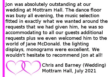Mottram Hall DJ Review 2021 - Jon was absolutely outstanding at our wedding on 28th July 2021 at Mottram Hall. The dance floor was busy all evening, the music selection fitted in exactly what we wanted around the requests that we had given him, he was so accommodating to all our guests additional requests plus we even welcomed him to the world of Jane McDonald. the lighting displays, monograms were excellent. We wouldn't hesitate to recommend Jon at all. Mottram Hall Wedding DJ